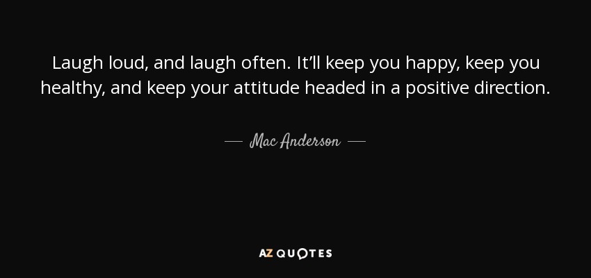 Laugh loud, and laugh often. It’ll keep you happy, keep you healthy, and keep your attitude headed in a positive direction. - Mac Anderson