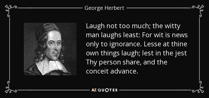Laugh not too much; the witty man laughs least: For wit is news only to ignorance. Lesse at thine own things laugh; lest in the jest Thy person share, and the conceit advance. - George Herbert