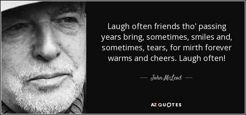 Laugh often friends tho' passing years bring, sometimes, smiles and, sometimes, tears, for mirth forever warms and cheers. Laugh often! - John McLeod