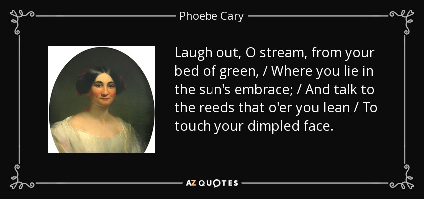 Laugh out, O stream, from your bed of green, / Where you lie in the sun's embrace; / And talk to the reeds that o'er you lean / To touch your dimpled face. - Phoebe Cary
