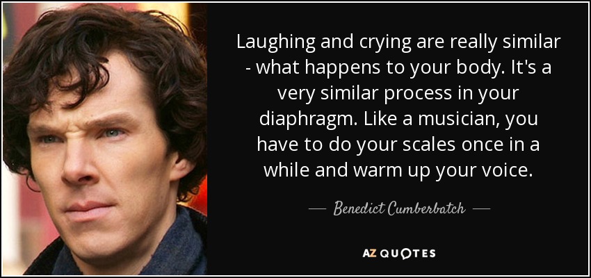 Laughing and crying are really similar - what happens to your body. It's a very similar process in your diaphragm. Like a musician, you have to do your scales once in a while and warm up your voice. - Benedict Cumberbatch