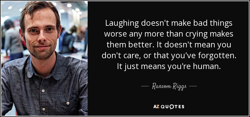 Laughing doesn't make bad things worse any more than crying makes them better. It doesn't mean you don't care, or that you've forgotten. It just means you're human. - Ransom Riggs