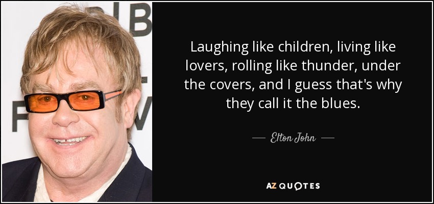 Laughing like children, living like lovers, rolling like thunder, under the covers, and I guess that's why they call it the blues. - Elton John
