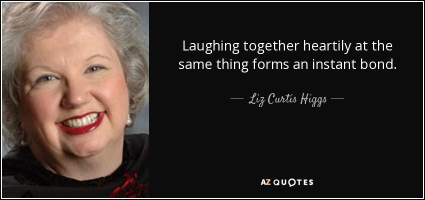 Laughing together heartily at the same thing forms an instant bond. - Liz Curtis Higgs