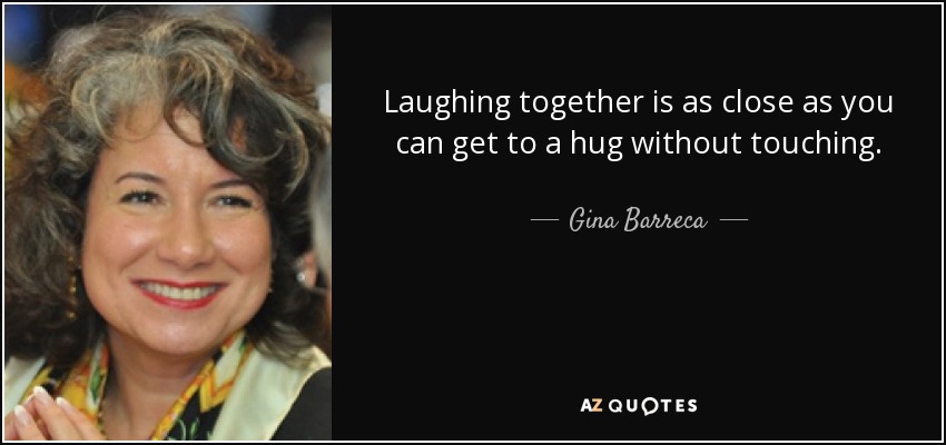 Laughing together is as close as you can get to a hug without touching. - Gina Barreca