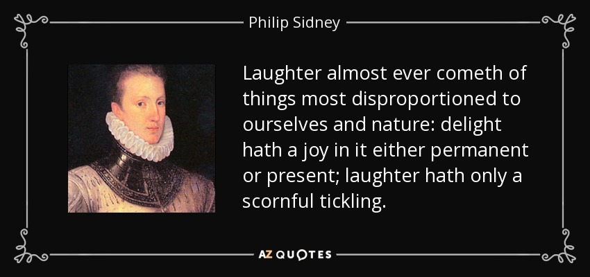 Laughter almost ever cometh of things most disproportioned to ourselves and nature: delight hath a joy in it either permanent or present; laughter hath only a scornful tickling. - Philip Sidney
