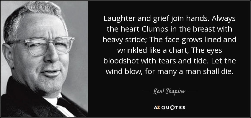 Laughter and grief join hands. Always the heart Clumps in the breast with heavy stride; The face grows lined and wrinkled like a chart, The eyes bloodshot with tears and tide. Let the wind blow, for many a man shall die. - Karl Shapiro