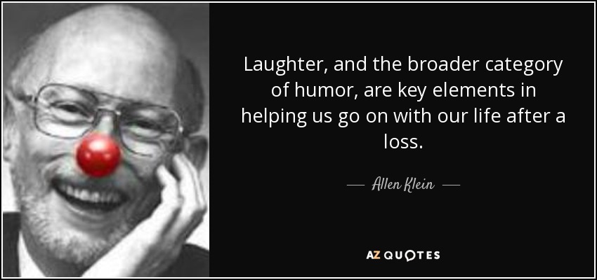 Laughter, and the broader category of humor, are key elements in helping us go on with our life after a loss. - Allen Klein