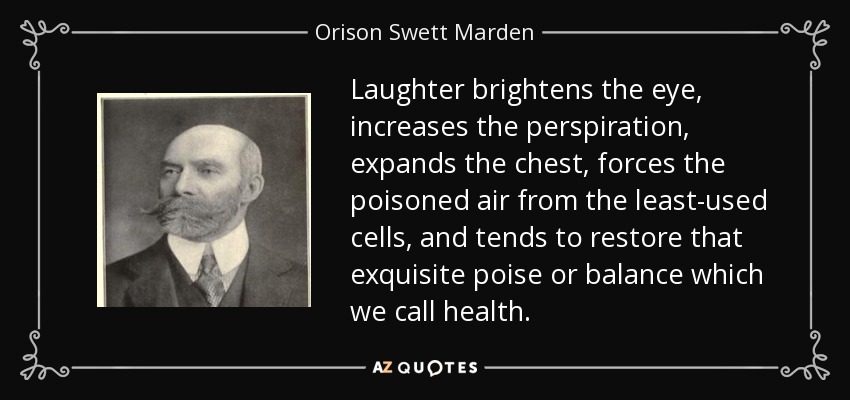 Laughter brightens the eye, increases the perspiration, expands the chest, forces the poisoned air from the least-used cells, and tends to restore that exquisite poise or balance which we call health. - Orison Swett Marden