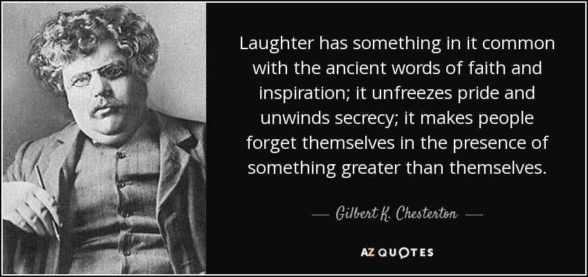Laughter has something in it common with the ancient words of faith and inspiration; it unfreezes pride and unwinds secrecy; it makes people forget themselves in the presence of something greater than themselves. - Gilbert K. Chesterton