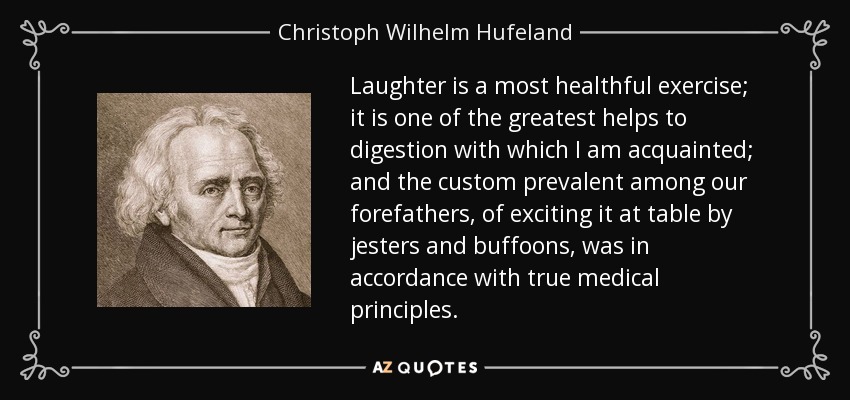 Laughter is a most healthful exercise; it is one of the greatest helps to digestion with which I am acquainted; and the custom prevalent among our forefathers, of exciting it at table by jesters and buffoons, was in accordance with true medical principles. - Christoph Wilhelm Hufeland