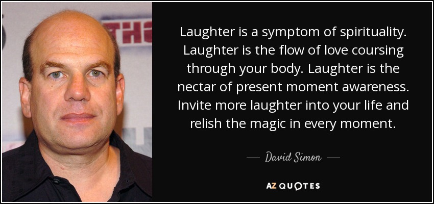 Laughter is a symptom of spirituality. Laughter is the flow of love coursing through your body. Laughter is the nectar of present moment awareness. Invite more laughter into your life and relish the magic in every moment. - David Simon