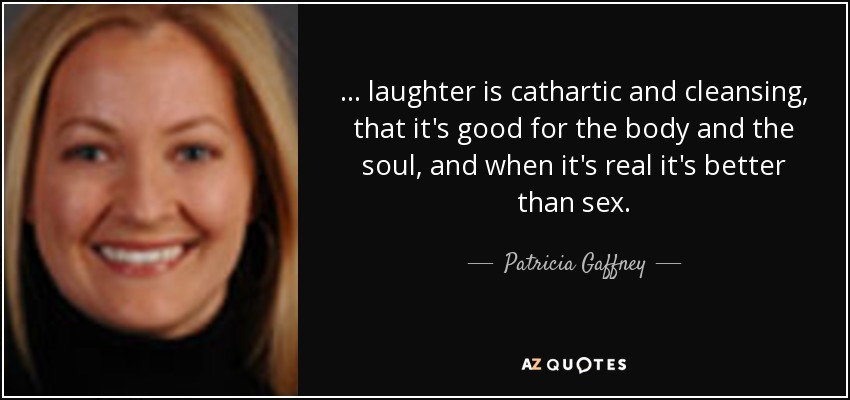 ... laughter is cathartic and cleansing, that it's good for the body and the soul, and when it's real it's better than sex. - Patricia Gaffney