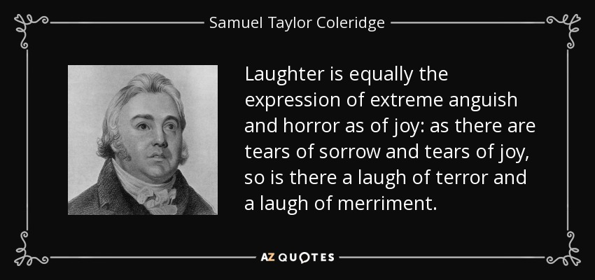 Laughter is equally the expression of extreme anguish and horror as of joy: as there are tears of sorrow and tears of joy, so is there a laugh of terror and a laugh of merriment. - Samuel Taylor Coleridge