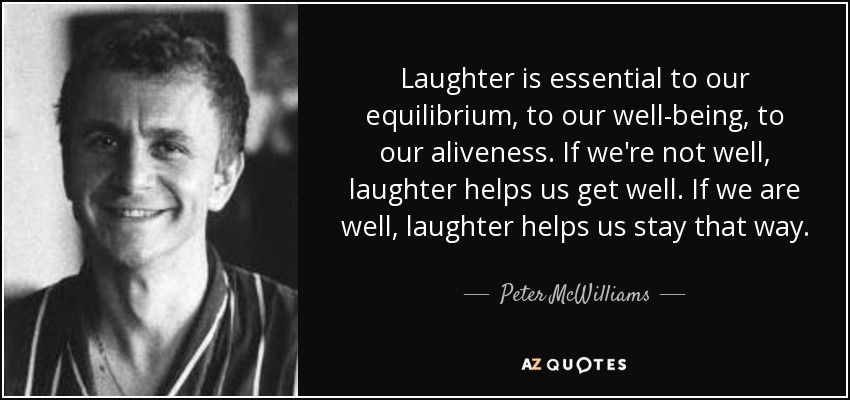 Laughter is essential to our equilibrium, to our well-being, to our aliveness. If we're not well, laughter helps us get well. If we are well, laughter helps us stay that way. - Peter McWilliams