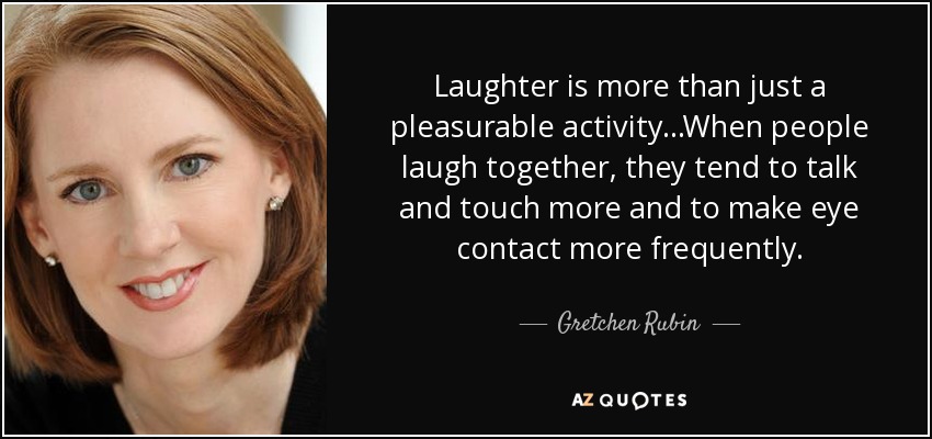 Laughter is more than just a pleasurable activity...When people laugh together, they tend to talk and touch more and to make eye contact more frequently. - Gretchen Rubin