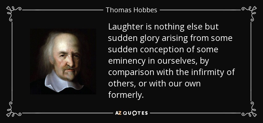 Laughter is nothing else but sudden glory arising from some sudden conception of some eminency in ourselves, by comparison with the infirmity of others, or with our own formerly. - Thomas Hobbes