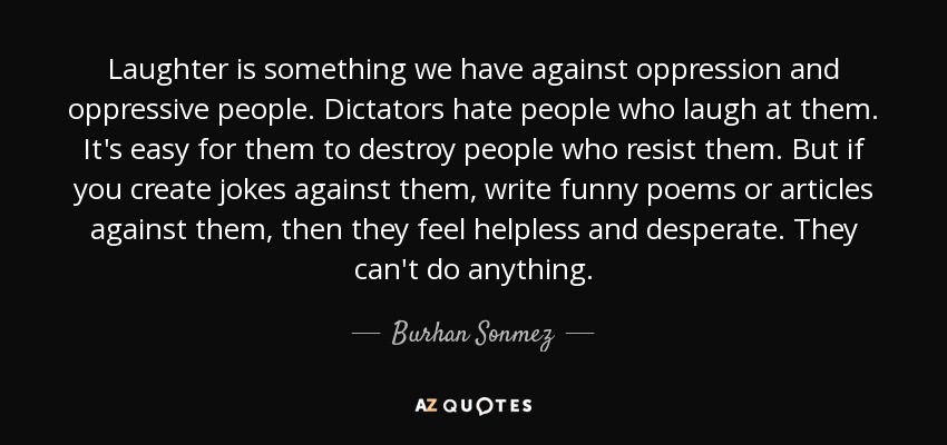 Laughter is something we have against oppression and oppressive people. Dictators hate people who laugh at them. It's easy for them to destroy people who resist them. But if you create jokes against them, write funny poems or articles against them, then they feel helpless and desperate. They can't do anything. - Burhan Sonmez