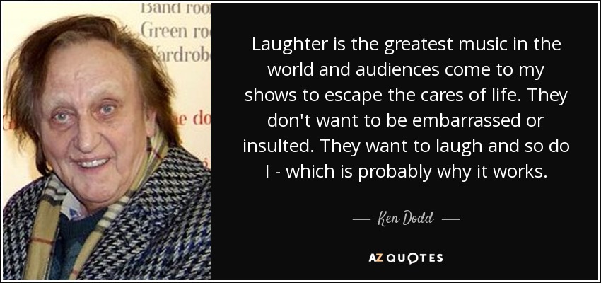 Laughter is the greatest music in the world and audiences come to my shows to escape the cares of life. They don't want to be embarrassed or insulted. They want to laugh and so do I - which is probably why it works. - Ken Dodd