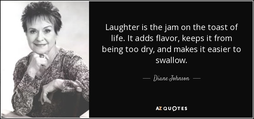 Laughter is the jam on the toast of life. It adds flavor, keeps it from being too dry, and makes it easier to swallow. - Diane Johnson