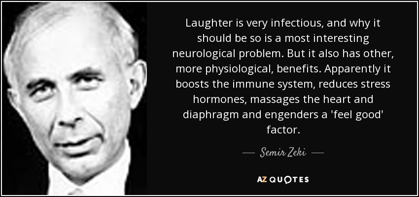 Laughter is very infectious, and why it should be so is a most interesting neurological problem. But it also has other, more physiological, benefits. Apparently it boosts the immune system, reduces stress hormones, massages the heart and diaphragm and engenders a 'feel good' factor. - Semir Zeki