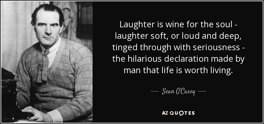 Laughter is wine for the soul - laughter soft, or loud and deep, tinged through with seriousness - the hilarious declaration made by man that life is worth living. - Sean O'Casey