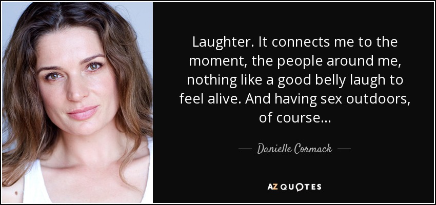 Laughter. It connects me to the moment, the people around me, nothing like a good belly laugh to feel alive. And having sex outdoors, of course... - Danielle Cormack