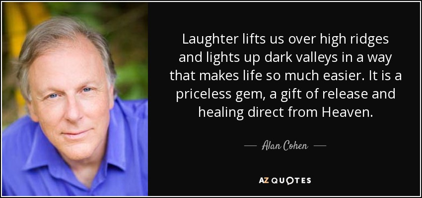 Laughter lifts us over high ridges and lights up dark valleys in a way that makes life so much easier. It is a priceless gem, a gift of release and healing direct from Heaven. - Alan Cohen