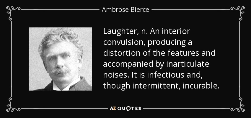 Laughter, n. An interior convulsion, producing a distortion of the features and accompanied by inarticulate noises. It is infectious and, though intermittent, incurable. - Ambrose Bierce