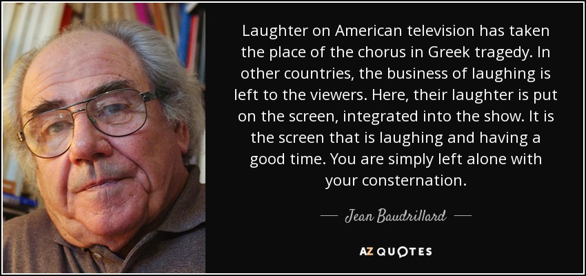 Laughter on American television has taken the place of the chorus in Greek tragedy. In other countries, the business of laughing is left to the viewers. Here, their laughter is put on the screen, integrated into the show. It is the screen that is laughing and having a good time. You are simply left alone with your consternation. - Jean Baudrillard