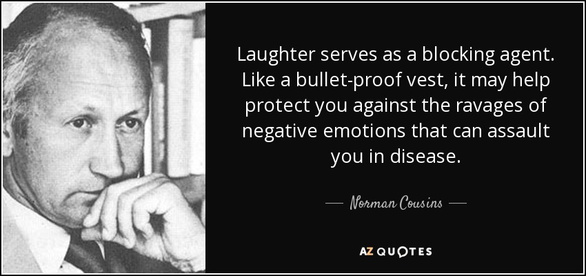Laughter serves as a blocking agent. Like a bullet-proof vest, it may help protect you against the ravages of negative emotions that can assault you in disease. - Norman Cousins
