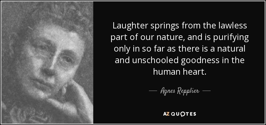 Laughter springs from the lawless part of our nature, and is purifying only in so far as there is a natural and unschooled goodness in the human heart. - Agnes Repplier
