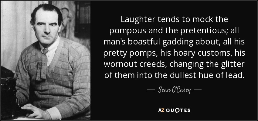 Laughter tends to mock the pompous and the pretentious; all man's boastful gadding about, all his pretty pomps, his hoary customs, his wornout creeds, changing the glitter of them into the dullest hue of lead. - Sean O'Casey