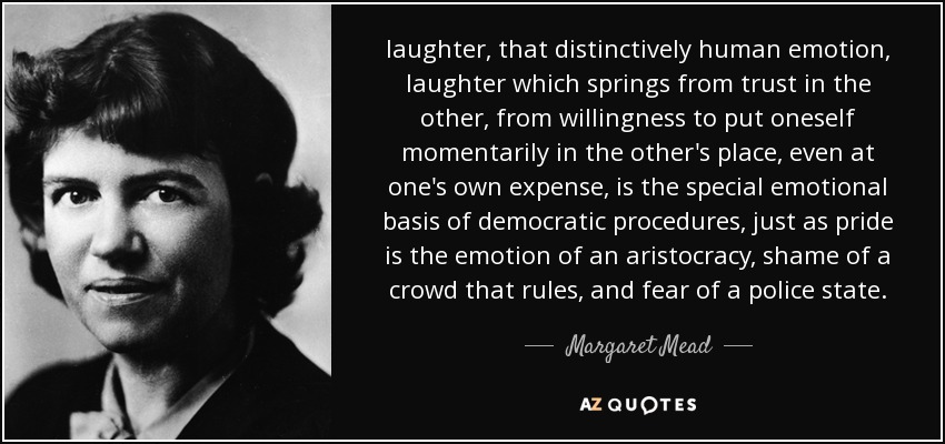 laughter, that distinctively human emotion, laughter which springs from trust in the other, from willingness to put oneself momentarily in the other's place, even at one's own expense, is the special emotional basis of democratic procedures, just as pride is the emotion of an aristocracy, shame of a crowd that rules, and fear of a police state. - Margaret Mead