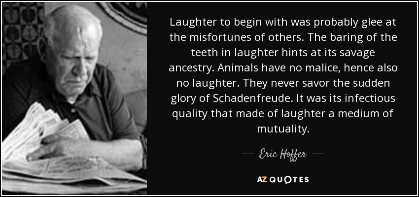 Laughter to begin with was probably glee at the misfortunes of others. The baring of the teeth in laughter hints at its savage ancestry. Animals have no malice, hence also no laughter. They never savor the sudden glory of Schadenfreude. It was its infectious quality that made of laughter a medium of mutuality. - Eric Hoffer