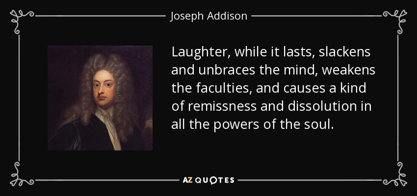 Laughter, while it lasts, slackens and unbraces the mind, weakens the faculties, and causes a kind of remissness and dissolution in all the powers of the soul. - Joseph Addison