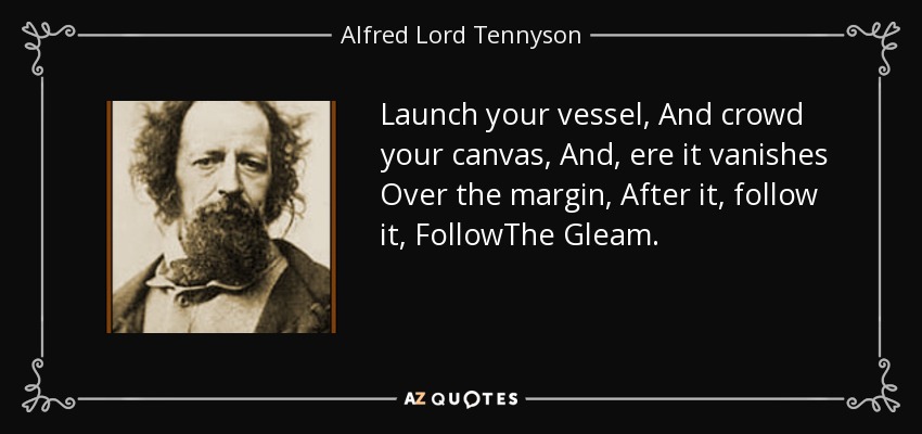 Launch your vessel, And crowd your canvas, And, ere it vanishes Over the margin, After it, follow it, FollowThe Gleam. - Alfred Lord Tennyson