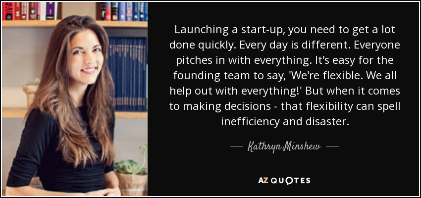 Launching a start-up, you need to get a lot done quickly. Every day is different. Everyone pitches in with everything. It's easy for the founding team to say, 'We're flexible. We all help out with everything!' But when it comes to making decisions - that flexibility can spell inefficiency and disaster. - Kathryn Minshew