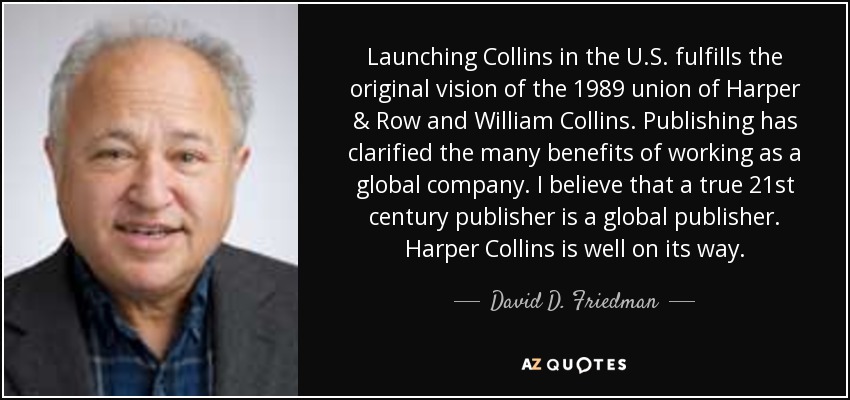 Launching Collins in the U.S. fulfills the original vision of the 1989 union of Harper & Row and William Collins. Publishing has clarified the many benefits of working as a global company. I believe that a true 21st century publisher is a global publisher. Harper Collins is well on its way. - David D. Friedman