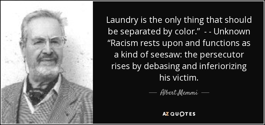 Laundry is the only thing that should be separated by color.” - - Unknown “Racism rests upon and functions as a kind of seesaw: the persecutor rises by debasing and inferiorizing his victim. - Albert Memmi