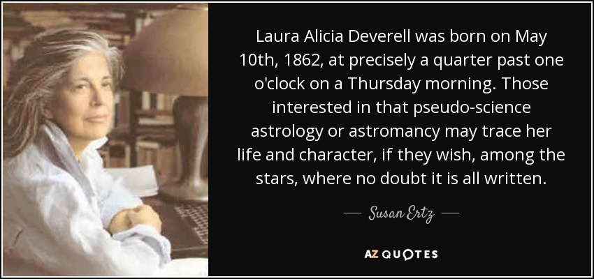 Laura Alicia Deverell was born on May 10th, 1862, at precisely a quarter past one o'clock on a Thursday morning. Those interested in that pseudo-science astrology or astromancy may trace her life and character, if they wish, among the stars, where no doubt it is all written. - Susan Ertz