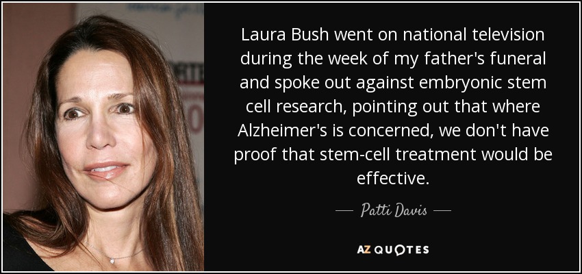 Laura Bush went on national television during the week of my father's funeral and spoke out against embryonic stem cell research, pointing out that where Alzheimer's is concerned, we don't have proof that stem-cell treatment would be effective. - Patti Davis