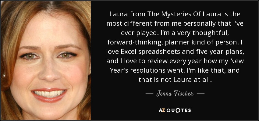 Laura from The Mysteries Of Laura is the most different from me personally that I've ever played. I'm a very thoughtful, forward-thinking, planner kind of person. I love Excel spreadsheets and five-year-plans, and I love to review every year how my New Year's resolutions went. I'm like that, and that is not Laura at all. - Jenna Fischer