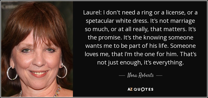 Laurel: I don't need a ring or a license, or a spetacular white dress. It's not marriage so much, or at all really, that matters. It's the promise. It's the knowing someone wants me to be part of his life. Someone loves me, that I'm the one for him. That's not just enough, it's everything. - Nora Roberts