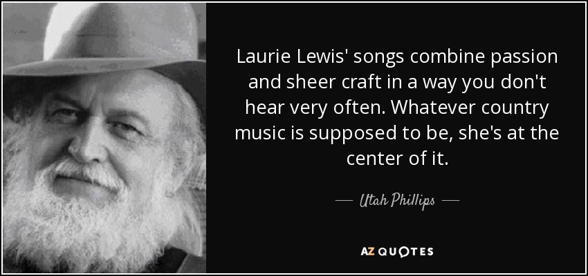 Laurie Lewis' songs combine passion and sheer craft in a way you don't hear very often. Whatever country music is supposed to be, she's at the center of it. - Utah Phillips