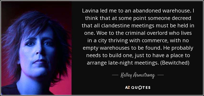 Lavina led me to an abandoned warehouse. I think that at some point someone decreed that all clandestine meetings must be held in one. Woe to the criminal overlord who lives in a city thriving with commerce, with no empty warehouses to be found. He probably needs to build one, just to have a place to arrange late-night meetings. (Bewitched) - Kelley Armstrong