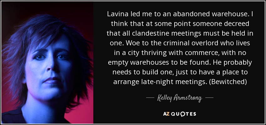 Lavina led me to an abandoned warehouse. I think that at some point someone decreed that all clandestine meetings must be held in one. Woe to the criminal overlord who lives in a city thriving with commerce, with no empty warehouses to be found. He probably needs to build one, just to have a place to arrange late-night meetings. (Bewitched) - Kelley Armstrong