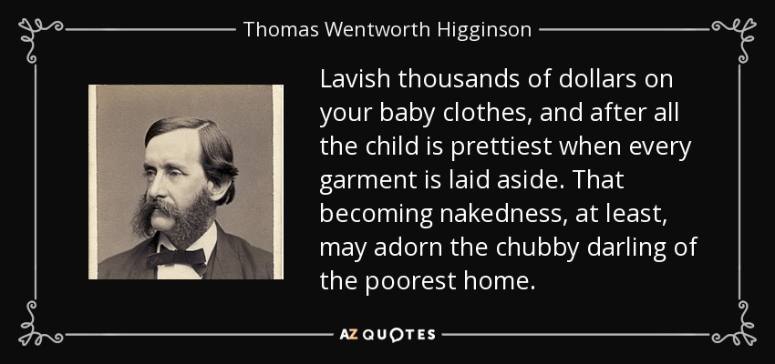 Lavish thousands of dollars on your baby clothes, and after all the child is prettiest when every garment is laid aside. That becoming nakedness, at least, may adorn the chubby darling of the poorest home. - Thomas Wentworth Higginson