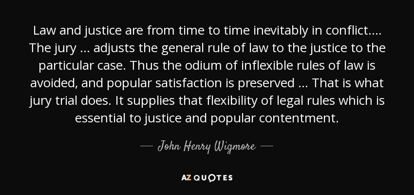 Law and justice are from time to time inevitably in conflict ... . The jury ... adjusts the general rule of law to the justice to the particular case. Thus the odium of inflexible rules of law is avoided, and popular satisfaction is preserved ... That is what jury trial does. It supplies that flexibility of legal rules which is essential to justice and popular contentment. - John Henry Wigmore