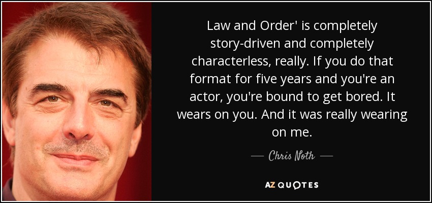 Law and Order' is completely story-driven and completely characterless, really. If you do that format for five years and you're an actor, you're bound to get bored. It wears on you. And it was really wearing on me. - Chris Noth